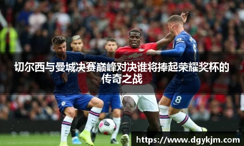 切尔西与曼城决赛巅峰对决谁将捧起荣耀奖杯的传奇之战