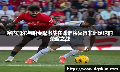 塞内加尔与喀麦隆激战在即谁将赢得非洲足球的荣耀之战