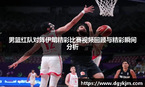 男篮红队对阵伊朗精彩比赛视频回顾与精彩瞬间分析